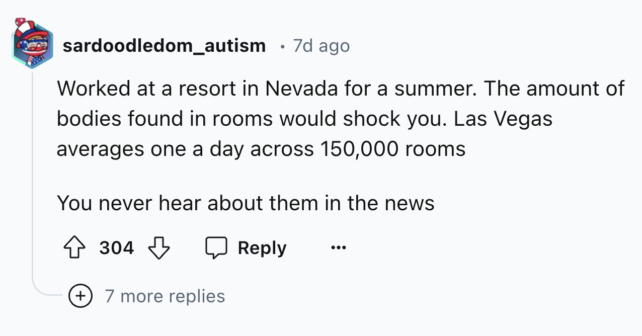number - sardoodledom_autism 7d ago Worked at a resort in Nevada for a summer. The amount of bodies found in rooms would shock you. Las Vegas averages one a day across 150,000 rooms You never hear about them in the news 304 7 more replies